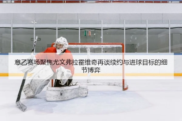 意乙赛场聚焦尤文弗拉霍维奇再谈续约与进球目标的细节博弈